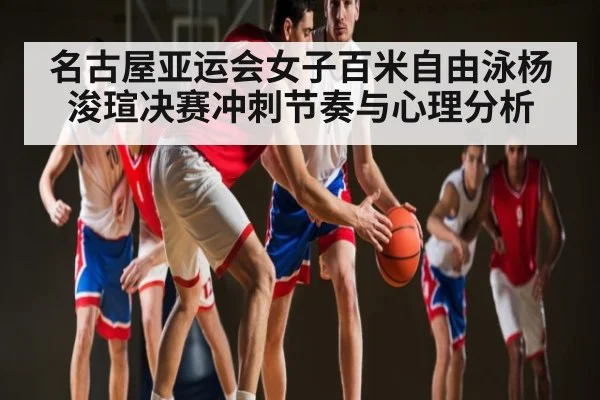 名古屋亚运会女子百米自由泳杨浚瑄决赛冲刺节奏与心理分析